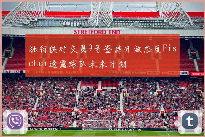独行侠对交易9号签持开放态度Fischer透露球队未来计划