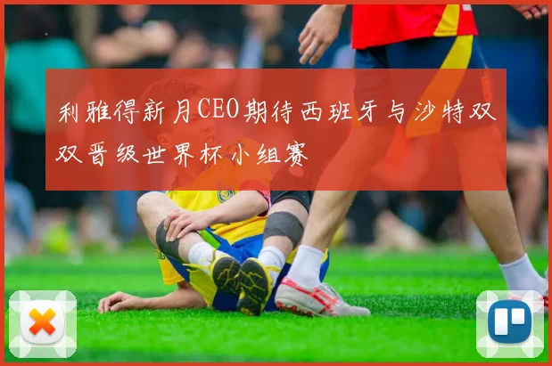 利雅得新月CEO期待西班牙与沙特双双晋级世界杯小组赛