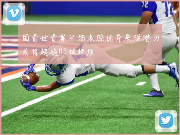 国青世青赛半场表现优异展现潜力或将超越05级辉煌