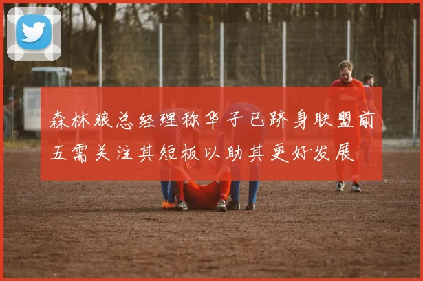 森林狼总经理称华子已跻身联盟前五需关注其短板以助其更好发展