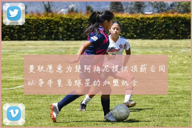 曼联愿意为楚阿梅尼提供顶薪合同以争夺皇马球星的加盟机会