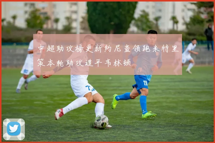 中超助攻榜更新约尼查领跑米特里策本轮助攻追平韦林顿