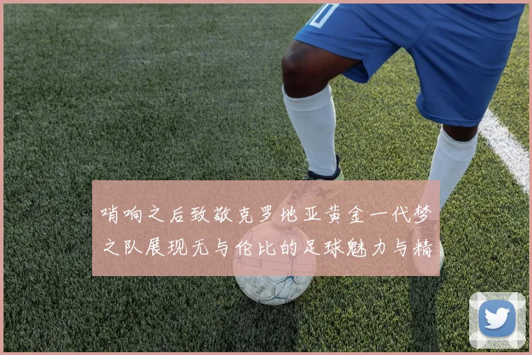 哨响之后致敬克罗地亚黄金一代梦之队展现无与伦比的足球魅力与精神