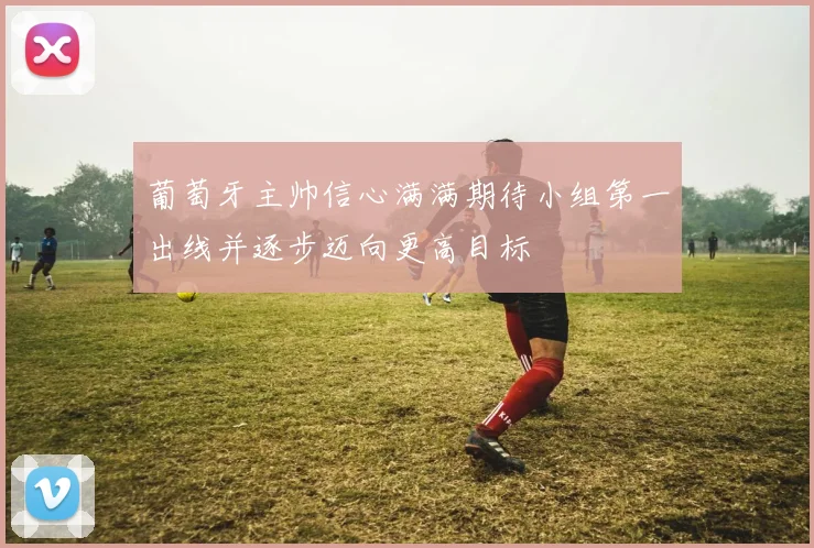 葡萄牙主帅信心满满期待小组第一出线并逐步迈向更高目标